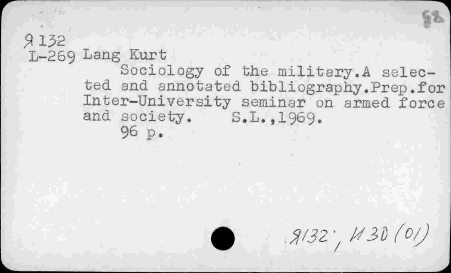 ﻿3 132
L-269 Lang Kurt
Sociology of the military.A selected and annotated bibliography.Prep.for Inter—University seminar on armed force and society. S.L.,1969.
96 p.
^2;